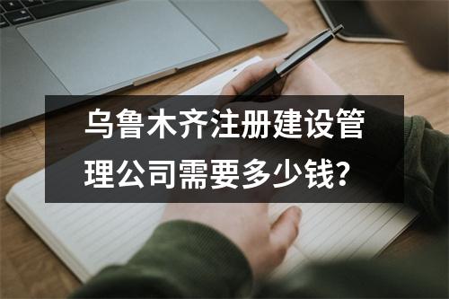 乌鲁木齐注册建设管理公司需要多少钱？