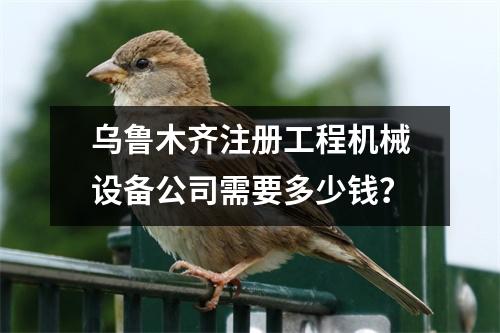 乌鲁木齐注册工程机械设备公司需要多少钱？