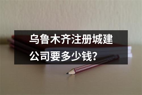 乌鲁木齐注册城建公司要多少钱？