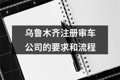 乌鲁木齐注册审车公司的要求和流程