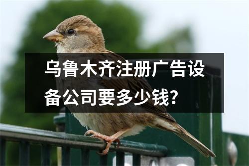 乌鲁木齐注册广告设备公司要多少钱？