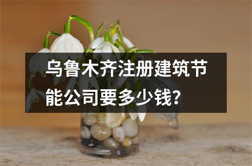 乌鲁木齐注册建筑节能公司要多少钱？