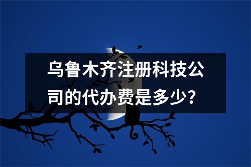乌鲁木齐注册科技公司的代办费是多少？