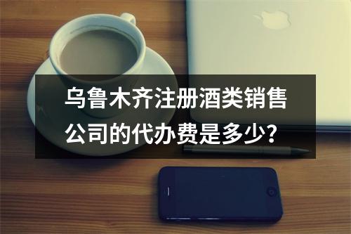 乌鲁木齐注册酒类销售公司的代办费是多少？