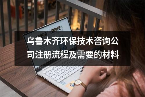 乌鲁木齐环保技术咨询公司注册流程及需要的材料