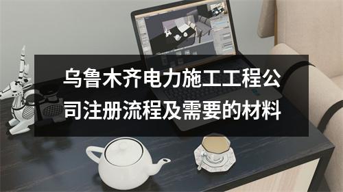 乌鲁木齐电力施工工程公司注册流程及需要的材料