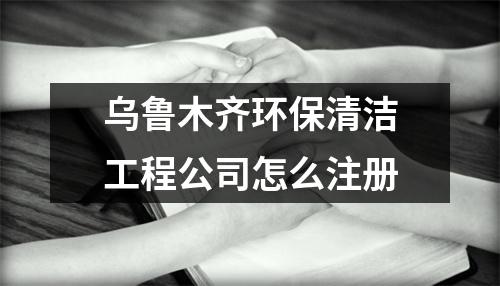 乌鲁木齐环保清洁工程公司怎么注册