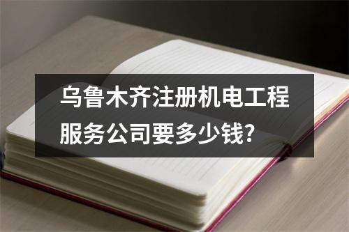乌鲁木齐注册机电工程服务公司要多少钱?