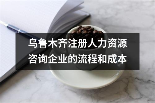 乌鲁木齐注册人力资源咨询企业的流程和成本