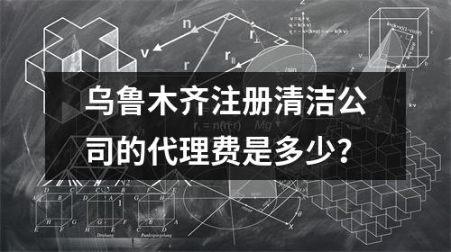 乌鲁木齐注册清洁公司的代理费是多少？