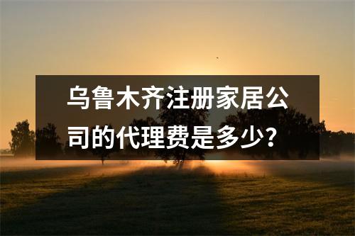 乌鲁木齐注册家居公司的代理费是多少？