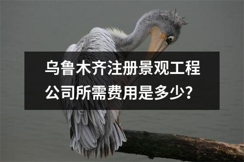 乌鲁木齐注册景观工程公司所需费用是多少？