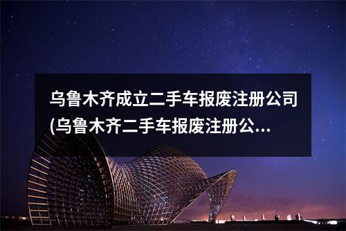 乌鲁木齐成立二手车报废注册公司(乌鲁木齐二手车报废注册公司流程和费用标准)