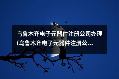 乌鲁木齐电子元器件注册公司办理(乌鲁木齐电子元器件注册公司流程和费用标准)