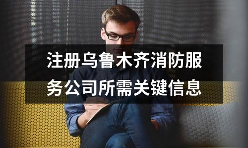 注册乌鲁木齐消防服务公司所需关键信息