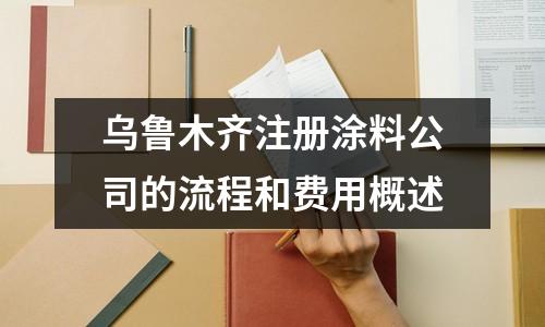 乌鲁木齐注册涂料公司的流程和费用概述