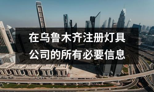 在乌鲁木齐注册灯具公司的所有必要信息