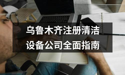 乌鲁木齐注册清洁设备公司全面指南
