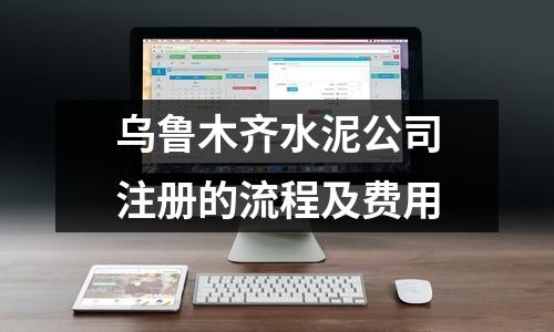 乌鲁木齐水泥公司注册的流程及费用
