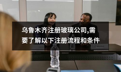 乌鲁木齐注册玻璃公司,需要了解以下注册流程和条件