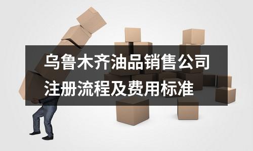 乌鲁木齐油品销售公司注册流程及费用标准