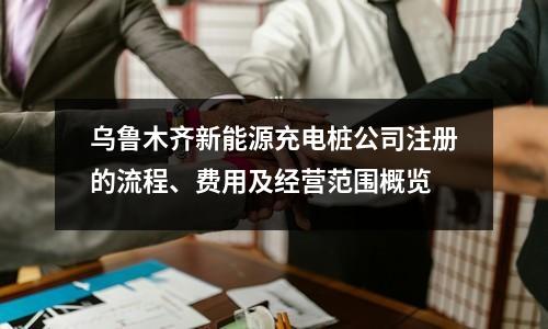 乌鲁木齐新能源充电桩公司注册的流程、费用及经营范围概览