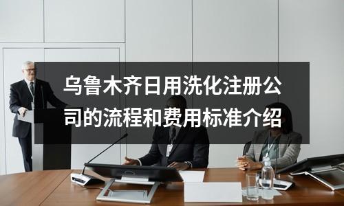 乌鲁木齐日用洗化注册公司的流程和费用标准介绍