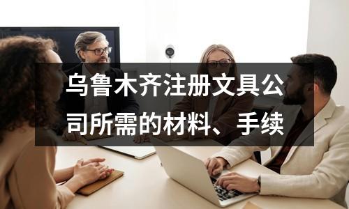 乌鲁木齐注册文具公司所需的材料、手续