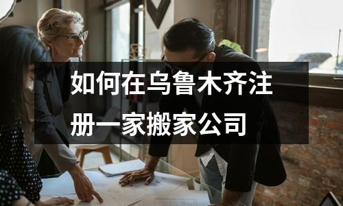 如何在乌鲁木齐注册一家搬家公司