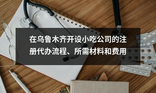 在乌鲁木齐开设小吃公司的注册代办流程、所需材料和费用