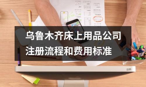 乌鲁木齐床上用品公司注册流程和费用标准