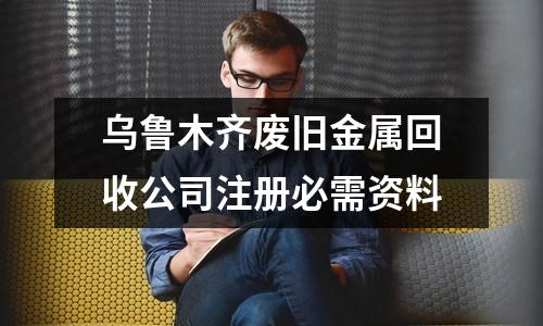 乌鲁木齐废旧金属回收公司注册必需资料