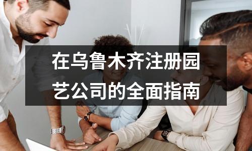 在乌鲁木齐注册园艺公司的全面指南