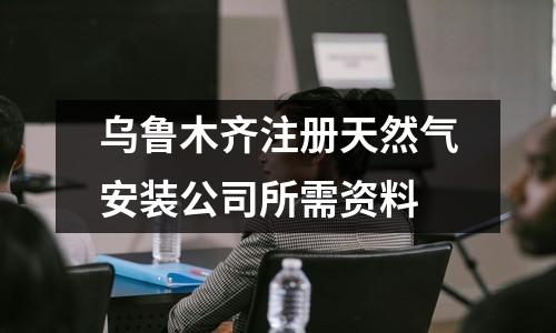 乌鲁木齐注册天然气安装公司所需资料