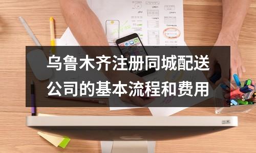 乌鲁木齐注册同城配送公司的基本流程和费用