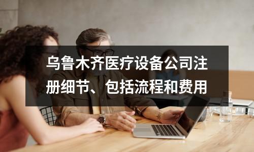乌鲁木齐医疗设备公司注册细节、包括流程和费用