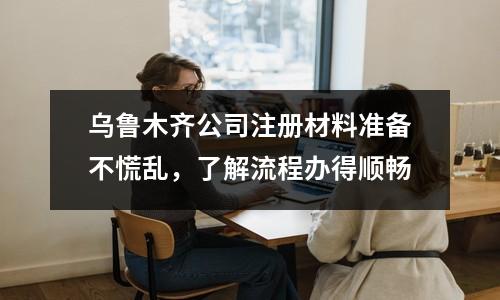 乌鲁木齐公司注册材料准备不慌乱，了解流程办得顺畅