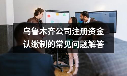 乌鲁木齐公司注册资金认缴制的常见问题解答