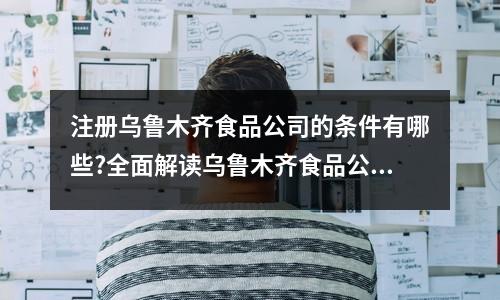注册乌鲁木齐食品公司的条件有哪些?全面解读乌鲁木齐食品公司注册流程