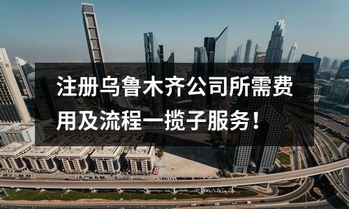 注册乌鲁木齐公司所需费用及流程一揽子服务！