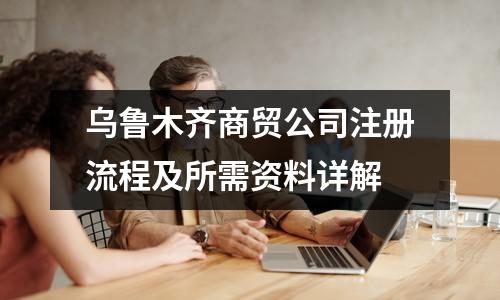乌鲁木齐商贸公司注册流程及所需资料详解