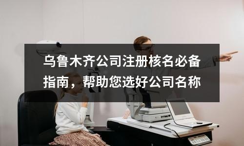 乌鲁木齐公司注册核名必备指南，帮助您选好公司名称