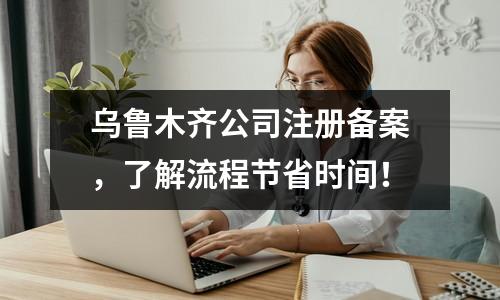 乌鲁木齐公司注册备案，了解流程节省时间！