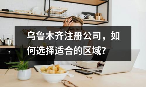 乌鲁木齐注册公司，如何选择适合的区域？ 
