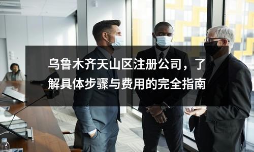 乌鲁木齐天山区注册公司，了解具体步骤与费用的完全指南