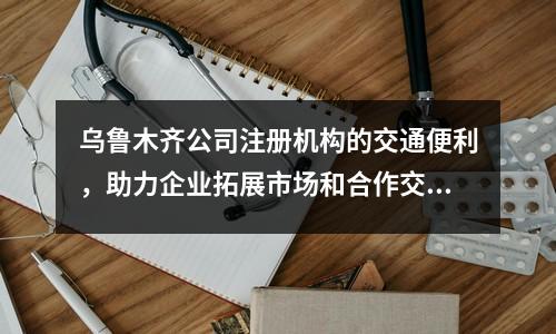 乌鲁木齐公司注册机构的交通便利，助力企业拓展市场和合作交流