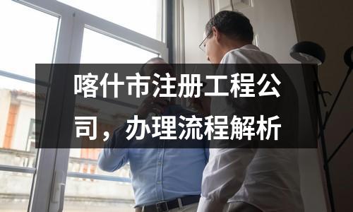 喀什市注册工程公司，办理流程解析