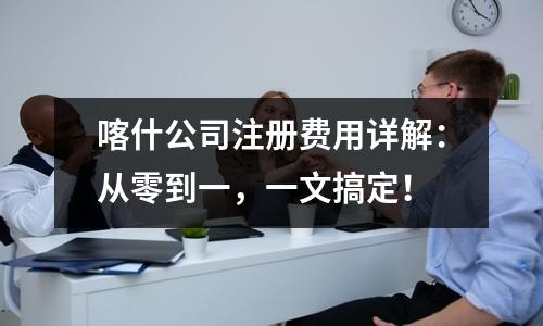 喀什公司注册费用详解:从零到一,一文搞定!