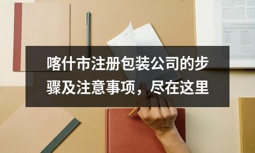 喀什市注册包装公司的步骤及注意事项,尽在这里