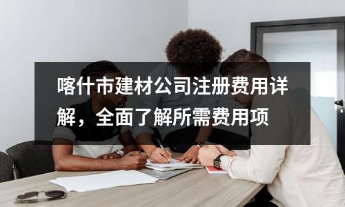 喀什市建材公司注册费用详解，全面了解所需费用项